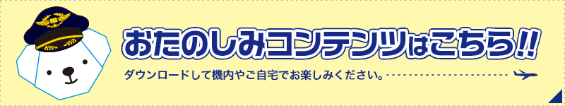 おたのしみコンテンツはこちら!! ダウンロードして機内やご自宅でお楽しみください。