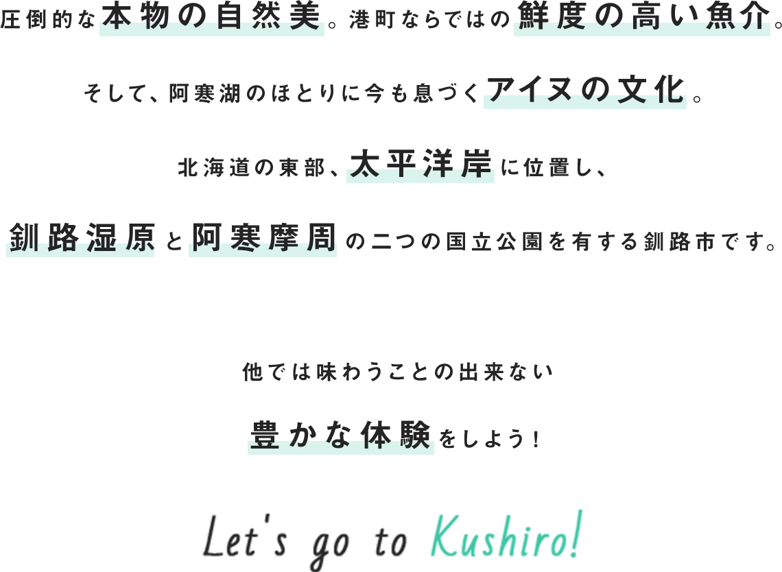 圧倒的な本物の自然美。港町ならではの鮮度の高い魚介。そして、阿寒湖のほとりに今も息づくアイヌの文化。北海道の東部、太平洋岸に位置し、釧路湿原と阿寒摩周の二つの国立公園を有する釧路市です。他では味わうことの出来ない豊かな体験をしよう！Let's go to Kushiro!