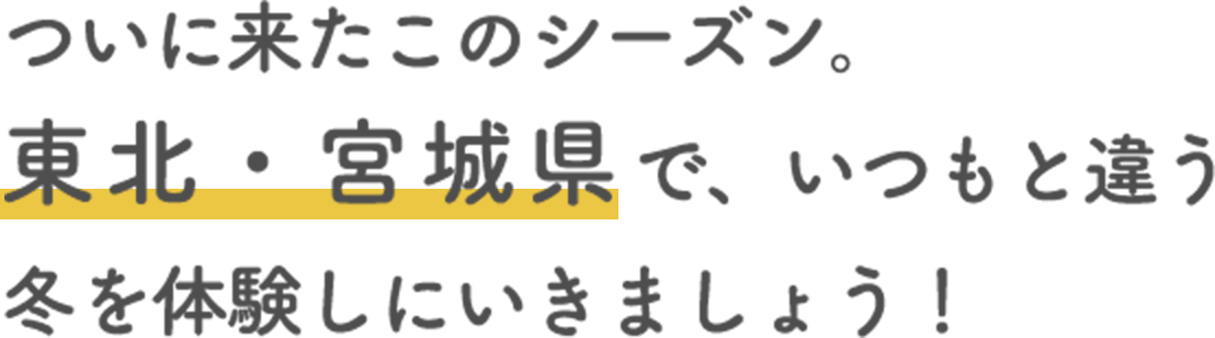 ついに来たこのシーズン。 東北・宮城県で、いつもと違う冬を体験しにいきましょう！