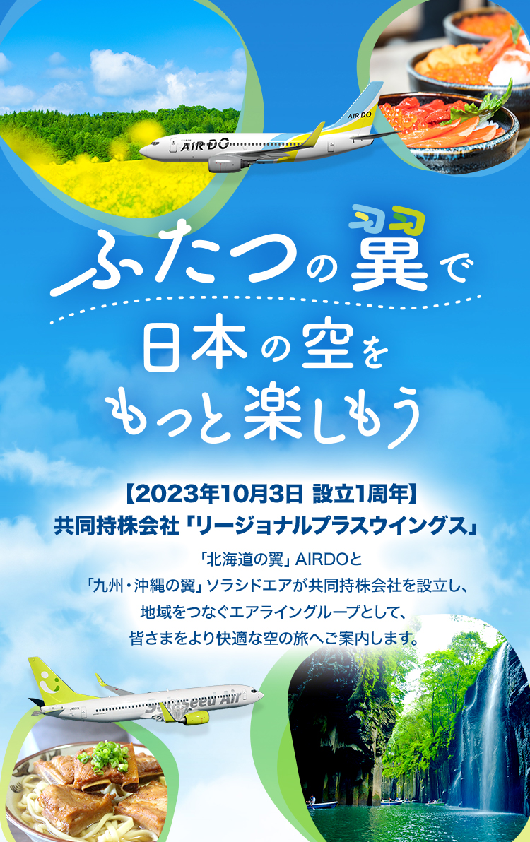ふたつの翼で日本の空をもっと楽しもう 【2023年10⽉3⽇ 設立1周年】共同持株会社「リージョナルプラスウイングス」 「北海道の翼」AIRDOと「九州・沖縄の翼」ソラシドエアが共同持株会社を設⽴し、地域をつなぐエアライングループとして、皆さまをより快適な空の旅へご案内します。