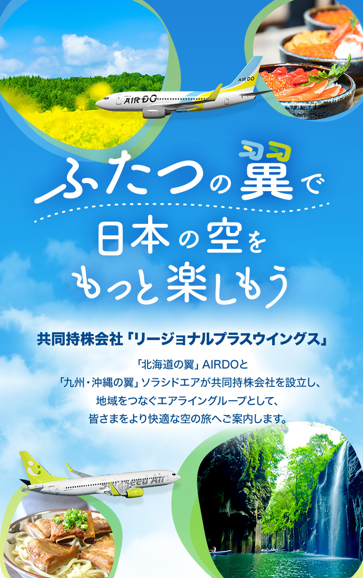 ふたつの翼で日本の空をもっと楽しもう 共同持株会社「リージョナルプラスウイングス」 「北海道の翼」AIRDOと「九州・沖縄の翼」ソラシドエアが共同持株会社を設⽴し、地域をつなぐエアライングループとして、皆さまをより快適な空の旅へご案内します。