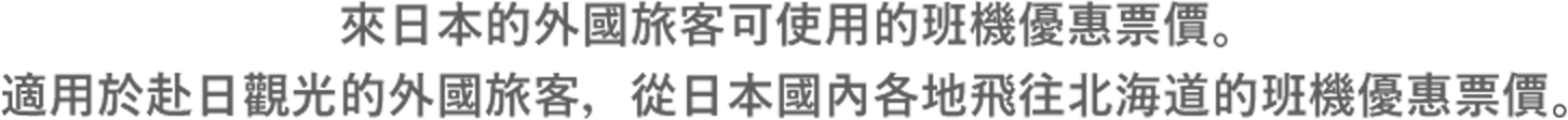 來日本的外國旅客可使用的班機優惠票價。適用於赴日觀光的外國旅客,從日本國內各地飛往北海道的班機優惠票價。