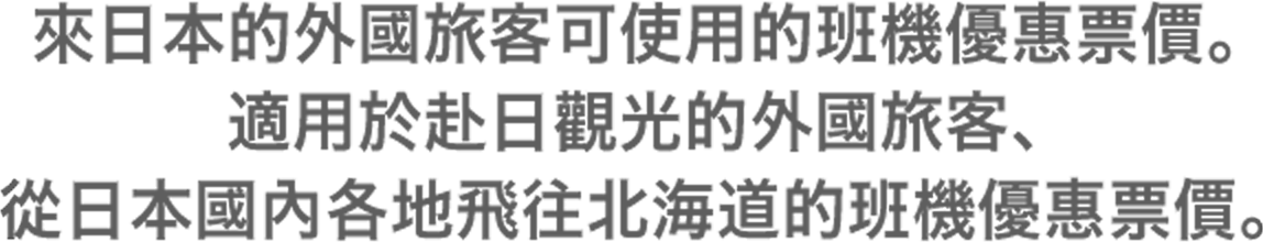 來日本的外國旅客可使用的班機優惠票價。適用於赴日觀光的外國旅客,從日本國內各地飛往北海道的班機優惠票價。