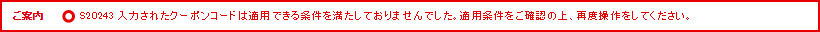 ご案内 S20243 入力されたクーポンコードは適用できる条件を満たしておりませんでした。適用条件をご確認の上、再度操作をしてください。